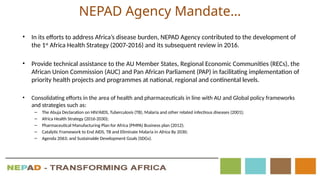 NEPAD Agency Mandate…
• In its efforts to address Africa’s disease burden, NEPAD Agency contributed to the development of
the 1st
Africa Health Strategy (2007-2016) and its subsequent review in 2016.
• Provide technical assistance to the AU Member States, Regional Economic Communities (RECs), the
African Union Commission (AUC) and Pan African Parliament (PAP) in facilitating implementation of
priority health projects and programmes at national, regional and continental levels.
• Consolidating efforts in the area of health and pharmaceuticals in line with AU and Global policy frameworks
and strategies such as:
– The Abuja Declaration on HIV/AIDS, Tuberculosis (TB), Malaria and other related infectious diseases (2001);
– Africa Health Strategy (2016-2030);
– Pharmaceutical Manufacturing Plan for Africa (PMPA) Business plan (2012);
– Catalytic Framework to End AIDS, TB and Eliminate Malaria in Africa By 2030;
– Agenda 2063; and Sustainable Development Goals (SDGs).
 