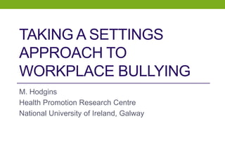 TAKING A SETTINGS
APPROACH TO
WORKPLACE BULLYING
M. Hodgins
Health Promotion Research Centre
National University of Ireland, Galway
 