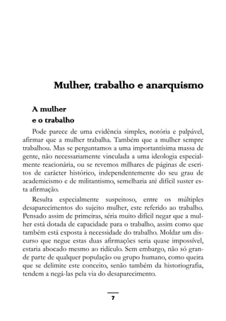Epistemologia feminista, gênero e história
Mulher, trabalho e anarquismo
A mulher
e o trabalho
Pode parece de uma evidência simples, notória e palpável,
afirmar que a mulher trabalha. Também que a mulher sempre
trabalhou. Mas se perguntamos a uma importantísima massa de
gente, não necessariamente vinculada a uma ideologia especial-
mente reacionária, ou se revemos milhares de páginas de escri-
tos de carácter histórico, independentemente do seu grau de
academicismo e de militantismo, semelharia até difícil suster es-
ta afirmação.
Resulta especialmente suspeitoso, entre os múltiples
desaparecimentos do sujeito mulher, este referido ao trabalho.
Pensado assim de primeiras, séria muito difícil negar que a mul-
her está dotada de capacidade para o trabalho, assim como que
também está exposta à necessidade do trabalho. Moldar um dis-
curso que negue estas duas afirmações seria quase impossível,
estaria abocado mesmo ao ridículo. Sem embargo, não só gran-
de parte de qualquer população ou grupo humano, como queira
que se delimite este conceito, senão também da historiografia,
tendem a negá-las pela via do desaparecimento.
7
 