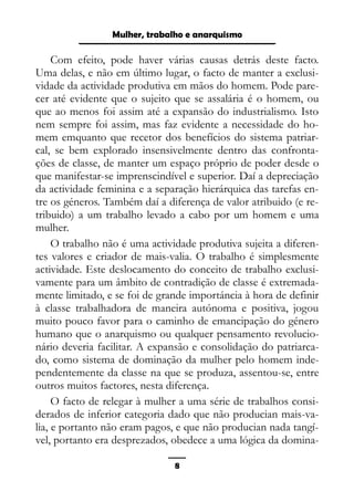 Epistemologia feminista, gênero e história
Com efeito, pode haver várias causas detrás deste facto.
Uma delas, e não em último lugar, o facto de manter a exclusi-
vidade da actividade produtiva em mãos do homem. Pode pare-
cer até evidente que o sujeito que se assalária é o homem, ou
que ao menos foi assim até a expansão do industrialismo. Isto
nem sempre foi assim, mas faz evidente a necessidade do ho-
mem emquanto que recetor dos benefícios do sistema patriar-
cal, se bem explorado insensivelmente dentro das confronta-
ções de classe, de manter um espaço próprio de poder desde o
que manifestar-se imprenscindível e superior. Daí a depreciação
da actividade feminina e a separação hierárquica das tarefas en-
tre os géneros. Também daí a diferença de valor atribuido (e re-
tribuido) a um trabalho levado a cabo por um homem e uma
mulher.
O trabalho não é uma actividade produtiva sujeita a diferen-
tes valores e criador de mais-valia. O trabalho é simplesmente
actividade. Este deslocamento do conceito de trabalho exclusi-
vamente para um âmbito de contradição de classe é extremada-
mente limitado, e se foi de grande importáncia à hora de definir
à classe trabalhadora de maneira autónoma e positiva, jogou
muito pouco favor para o caminho de emancipação do género
humano que o anarquismo ou qualquer pensamento revolucio-
nário deveria facilitar. A expansão e consolidação do patriarca-
do, como sistema de dominação da mulher pelo homem inde-
pendentemente da classe na que se produza, assentou-se, entre
outros muitos factores, nesta diferença.
O facto de relegar à mulher a uma série de trabalhos consi-
derados de inferior categoria dado que não producian mais-va-
lia, e portanto não eram pagos, e que não producian nada tangí-
vel, portanto era desprezados, obedece a uma lógica da domina-
8
Mulher, trabalho e anarquismo
 