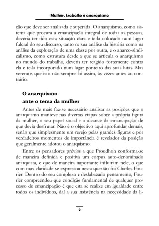 Epistemologia feminista, gênero e história
ção que deve ser analisada e superada. O anarquismo, como sis-
tema que procura a emancipação integral de todas as pessoas,
deveria ter tido esta situação clara e te-la colocado num lugar
fulcral do seu discurso, tanto na sua análise da história como na
análise da exploração de uma classe por outra, e o anarco-sindi-
calismo, como estrutura desde a que se articula o anarquismo
no mundo do trabalho, deveria ter reagido fortemente contra
ela e te-la incorporado num lugar ponteiro das suas lutas. Mas
veremos que isto não sempre foi assim, às vezes antes ao con-
trário.
O anarquismo
ante o tema da mulher
Antes de mais faz-se necessário analisar as posições que o
anarquismo manteve nas diversas etapas sobre a própria figura
da mulher, o seu papel social e o alcance da emancipação de
que devia desfrutar. Não é o objectivo aqui aprofundar demais,
senão que simplesmente um revejo pelas grandes figuras e por
verdadeiros momentos de importância é revelador da posição
que geralmente adotou o anarquismo.
Entre os pensadores prévios a que Proudhon conforma-se
de maneira definida e positiva um corpus auto-denominado
anarquista, e que de maneira importante influiram nele, o que
com mas claridade se expressou nesta questão foi Charles Fou-
rier. Dentro do seu complexo e deslabazado pensamento, Fou-
rier compreendeu que condição fundamental de qualquer pro-
cesso de emancipação é que esta se realize em igualdade entre
todos os indivíduos, daí a sua insisténcia na necessidade da li-
9
Mulher, trabalho e anarquismo
 
