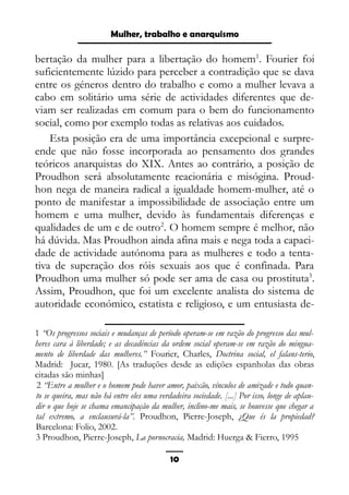 Epistemologia feminista, gênero e história
bertação da mulher para a libertação do homem1
. Fourier foi
suficientemente lúzido para perceber a contradição que se dava
entre os géneros dentro do trabalho e como a mulher levava a
cabo em solitário uma série de actividades diferentes que de-
viam ser realizadas em comum para o bem do funcionamento
social, como por exemplo todas as relativas aos cuidados.
Esta posição era de uma importância excepcional e surpre-
ende que não fosse incorporada ao pensamento dos grandes
teóricos anarquistas do XIX. Antes ao contrário, a posição de
Proudhon será absolutamente reacionária e misógina. Proud-
hon nega de maneira radical a igualdade homem-mulher, até o
ponto de manifestar a impossibilidade de associação entre um
homem e uma mulher, devido às fundamentais diferenças e
qualidades de um e de outro2
. O homem sempre é melhor, não
há dúvida. Mas Proudhon ainda afina mais e nega toda a capaci-
dade de actividade autónoma para as mulheres e todo a tenta-
tiva de superação dos róis sexuais aos que é confinada. Para
Proudhon uma mulher só pode ser ama de casa ou prostituta3
.
Assim, Proudhon, que foi um excelente analista do sistema de
autoridade económico, estatista e religioso, e um entusiasta de-
1 “Os progressos sociais e mudanças de período operam-se em razão do progresso das mul-
heres cara à liberdade; e as decadéncias da ordem social operam-se em razão do mingua-
mento de liberdade das mulheres.” Fourier, Charles, Doctrina social, el falans-terio,
Madrid: Jucar, 1980. [As traduções desde as edições espanholas das obras
citadas são minhas]
2 “Entre a mulher e o homem pode haver amor, paixão, vínculos de amizade e todo quan-
to se queira, mas não há entre eles uma verdadeira sociedade. [...] Por isso, longe de aplau-
dir o que hoje se chama emancipação da mulher, inclino-me mais, se houvesse que chegar a
tal extremo, a enclausurá-la”. Proudhon, Pierre-Joseph, ¿Que és la propiedad?
Barcelona: Folio, 2002.
3 Proudhon, Pierre-Joseph, La pornocracia, Madrid: Huerga & Fierro, 1995
10
Mulher, trabalho e anarquismo
 