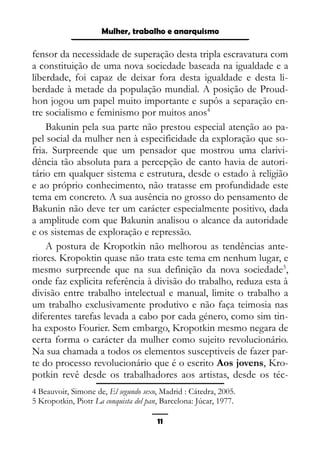 Epistemologia feminista, gênero e história
fensor da necessidade de superação desta tripla escravatura com
a constituição de uma nova sociedade baseada na igualdade e a
liberdade, foi capaz de deixar fora desta igualdade e desta li-
berdade à metade da população mundial. A posição de Proud-
hon jogou um papel muito importante e supôs a separação en-
tre socialismo e feminismo por muitos anos4
Bakunin pela sua parte não prestou especial atenção ao pa-
pel social da mulher nen à especificidade da exploração que so-
fria. Surpreende que um pensador que mostrou uma clarivi-
dência tão absoluta para a percepção de canto havia de autori-
tário em qualquer sistema e estrutura, desde o estado à religião
e ao próprio conhecimento, não tratasse em profundidade este
tema em concreto. A sua ausência no grosso do pensamento de
Bakunin não deve ter um carácter especialmente positivo, dada
a amplitude com que Bakunin analisou o alcance da autoridade
e os sistemas de exploração e repressão.
A postura de Kropotkin não melhorou as tendências ante-
riores. Kropoktin quase não trata este tema em nenhum lugar, e
mesmo surpreende que na sua definição da nova sociedade5
,
onde faz explicita referência à divisão do trabalho, reduza esta à
divisão entre trabalho intelectual e manual, limite o trabalho a
um trabalho exclusivamente produtivo e não faça teimosia nas
diferentes tarefas levada a cabo por cada género, como sim tin-
ha exposto Fourier. Sem embargo, Kropotkin mesmo negara de
certa forma o carácter da mulher como sujeito revolucionário.
Na sua chamada a todos os elementos susceptiveis de fazer par-
te do processo revolucionário que é o escrito Aos jovens, Kro-
potkin revê desde os trabalhadores aos artistas, desde os téc-
4 Beauvoir, Simone de, El segundo sexo, Madrid : Cátedra, 2005.
5 Kropotkin, Piotr La conquista del pan, Barcelona: Júcar, 1977.
11
Mulher, trabalho e anarquismo
 