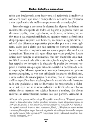 Epistemologia feminista, gênero e história
nicos aos intelectuais, sem fazer uma só referência à mulher se
não é em canto que mãe e companheira, nen uma só referência
a um papel activo da mulher no processo de emancipação6
.
Isto não nega a presença de destacadas figuras femininas no
movimento anarquista de todos os lugares e jogando todos os
diversos papéis, como agitadoras, intelectuais, activistas, o que
for, mas a sua excepcionalidade, ou quando menos a fortíssima
desproporção respeito aos homens, ao menos é significativa, e
não só das diferentes repressões padecidas por um e outro gê-
nero, dado que é claro que não sempre os homens anarquistas
foram cómodos companheiros na emancipação das mulheres
anarquistas. Também não quer dizer que estas posições foram
únicas nem sempre as dominantes, mas sim manifesta uma mui-
to difícil assunção da diferente situação de exploração da mul-
her respeito ao homem e da situação de poder do homem res-
peito à mulher em qualquer situação social e a necessidade des-
ta superação. Mesmo quando se começa incorporar no pensa-
mento anarquista, tal vez por influência do anarco-sindicalismo,
a necessidade de emancipação da mulher, não se incorpora uma
análise especifica desta exploração e da necessidade de incorpo-
rá-la em igualdade à luta de libertação do proletariado, e falha-
se ao não ver que se as necessidades e as finalidades revolucio-
nárias são as mesmas nos sujeitos homem e mulher, não são as
mesmas as circunstâncias sociais das que partem. Armand in-
6 Esta é toda quanta palabra dirige Kropotkin às mulheres: “Enquanto que aca-
riñades a linda cabeça dessa criatura que dorme nos vossos braços, não pensastes nunca na
sorte que lhe aguarda se não mudam as presentes condições da sociedade? Não reflectis so-
bre o porvir reservado às vossas irmãs e aos vossos filhos? [...] Desejais que o vosso marido
e os vossos filhos estejam sempre à mercede do primeiro adventício que herdara dos seus pais
um capital com que poder exprotá-los?”. Kropotkin, Piotr, Palabras de un rebelde, Bar-
celona: Pastagana, 1977.
12
Mulher, trabalho e anarquismo
 