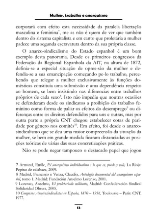 Epistemologia feminista, gênero e história
corporará com efeito esta necessidade da paralela libertação
masculina e feminina7
, me as não é quem de ver que também
dentro do sistema capitalista e em canto que proletária a mulher
padece uma segunda escravatura dentro da sua própria classe.
O anarco-sindicalismo do Estado espanhol é um bom
exemplo desta panorama. Desde os primeiros congressos da
Federação da Regional Espanhola da AIT, na altura de 1872,
definia-se a especial situação de opres-são da mulher e de-
fendia-se a sua emancipação começando pe-lo trabalho, perce-
bendo que relegar a mulher exclusivamente às funções do-
mésticas constituia uma submissão e uma dependência respeito
ao homem, se bem insistindo nas diferencias entre trabalhos
próprios de cada sexo8
. Isto não impediu que noutras ocasiões
se defenderam desde os sindicatos a proibição do trabalho fe-
minino como forma de paliar os efeitos do desemprego9
ou di-
ferenças entre os direitos defendidos para uns e outras, mas por
outra parte a própria CNT chegou estabelecer cotas de pari-
dade por género nos comités10
. Em efeito, foi desde o anarco-
sindicalismo que se deu uma maior compreensão da situação da
mulher, se bem em grande medida ficaram distanciadas as posi-
ções teóricas de várias das suas concretizações práticas.
Não se pode negar tampouco o destacado papel que jogou
7 Armand, Emile, El anarquismo individualista : lo que es, puede y vale, La Rioja:
Pepitas de calabaza, 2009.
8 Madrid, Francisco e Venza, Claudio, Antología documental del anarquismo espa-
ñol, tomo 1. Madrid: Fundación Anselmo Lorenzo, 2001.
9 Lorenzo, Anselmo, El proletariado militante, Madrid: Confederación Sindical
Solidaridad Obrera, 2005.
10 Congresos Anarcosindicalistas en España, 1870 – 1936, Toulousse – Paris: CNT,
1977.
13
Mulher, trabalho e anarquismo
 