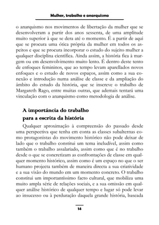 Epistemologia feminista, gênero e história
o anarquismo nos movimentos de libertação da mulher que se
desenvolveram a partir dos anos sessenta, de uma amplitude
muito superior à que se dera até o momento. É a partir de aqui
que se procura uma ótica própria da mulher em todos os as-
peitos e que se procura incorporar o estudo do sujeito mulher a
qualquer disciplina científica. Ainda assim, a história fica à mar-
gem ou em desenvolvimento muito lento. É dentro deste tento
de enfoques femininos, que ao tempo levam aparellados novos
enfoques e o estudo de novos espaços, assim como a sua co-
nexão e introdução numa análise de classe e da ampliação do
âmbito do estudo da história, que se inscreve o trabalho de
Margareth Rago, entre muitas outras, que ademais tentará uma
vinculação com o anarquismo como metodologia de análise.
A importáncia do trabalho
para a escrita da história
Qualquer aproximação à compreensão do passado desde
uma perspectiva que tenha em conta as classes subalternas co-
mo protagonistas do movimento histórico não pode deixar de
lado que o trabalho constitui um tema ineludível, assim como
também o trabalho assalariado, assim como que é no trabalho
desde o que se concretizam as confrontações de classe em qual-
quer momento histórico, assim como é um espaço no que o ser
humano projecta também de maneira directa a sua criatividade
e a sua visão do mundo em um momento concreto. O trabalho
constitui um importantíssimo facto cultural, que mobiliza uma
muito ampla série de relações sociais, e a sua omissão em qual-
quer análise histórico de qualquer tempo e lugar só pode levar
ao insucesso ou à perduração daquela grande história, baseada
14
Mulher, trabalho e anarquismo
 