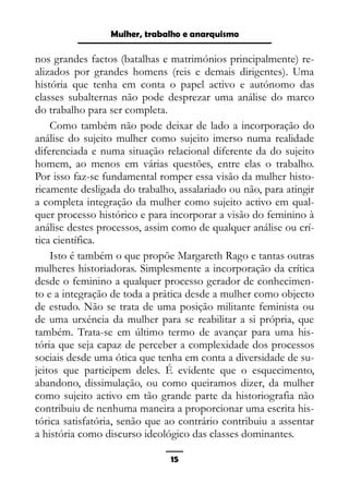 Epistemologia feminista, gênero e história
nos grandes factos (batalhas e matrimónios principalmente) re-
alizados por grandes homens (reis e demais dirigentes). Uma
história que tenha em conta o papel activo e autónomo das
classes subalternas não pode desprezar uma análise do marco
do trabalho para ser completa.
Como também não pode deixar de lado a incorporação do
análise do sujeito mulher como sujeito imerso numa realidade
diferenciada e numa situação relacional diferente da do sujeito
homem, ao menos em várias questões, entre elas o trabalho.
Por isso faz-se fundamental romper essa visão da mulher histo-
ricamente desligada do trabalho, assalariado ou não, para atingir
a completa integração da mulher como sujeito activo em qual-
quer processo histórico e para incorporar a visão do feminino à
análise destes processos, assim como de qualquer análise ou crí-
tica científica.
Isto é também o que propõe Margareth Rago e tantas outras
mulheres historiadoras. Simplesmente a incorporação da crítica
desde o feminino a qualquer processo gerador de conhecimen-
to e a integração de toda a prática desde a mulher como objecto
de estudo. Não se trata de uma posição militante feminista ou
de uma urxéncia da mulher para se reabilitar a si própria, que
também. Trata-se em último termo de avançar para uma his-
tória que seja capaz de perceber a complexidade dos processos
sociais desde uma ótica que tenha em conta a diversidade de su-
jeitos que participem deles. É evidente que o esquecimento,
abandono, dissimulação, ou como queiramos dizer, da mulher
como sujeito activo em tão grande parte da historiografia não
contribuiu de nenhuma maneira a proporcionar uma escrita his-
tórica satisfatória, senão que ao contrário contribuiu a assentar
a história como discurso ideológico das classes dominantes.
15
Mulher, trabalho e anarquismo
 