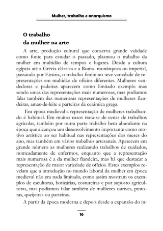 Epistemologia feminista, gênero e história
O trabalho
da mulher na arte
A arte, produção cultural que conserva grande validade
como fonte para estudar o passado, plasmou o trabalho da
mulher em multidão de tempos e lugares. Desde a cultura
egípcia até a Grécia clássica e a Roma monárquica ou imperial,
passando por Etrúria, o trabalho feminino teve variedade de re-
presentações em multidão de ofícios diferentes. Mulheres ven-
dedoras e padeiras aparecem como limitado exemplo mas
sendo umas das representações mais numerosas, mas podíamos
falar também das numerosas representações de mulheres fian-
deiras, amas-de-leite e parteiras da cerâmica grega.
Em época medieval a representação de mulheres trabalhan-
do é habitual. Em muitos casos trata-se de cenas de trabalhos
agrícolas, também por outra parte trabalho bem abundante na
época que alcançou um desenvolvimento importante como mo-
tivo artístico ao ser habitual nas representações dos meses do
ano, mas também em vários trabalhos artesanais. Aparecem em
grande número as mulheres realizando trabalhos de cuidados,
nomeadamente de enfermos, enquanto que a representação
mais numerosa é a da mulher fiandeira, mas há que destacar a
representação de maior variedade de ofícios. Estes exemplos re-
velam que a introdução no mundo laboral da mulher em época
medieval não era nada limitado, como assim mostram os exem-
plos de escultoras, boticárias, costureiras e por suposto agricul-
toras, mas podíamos falar também de mulheres ourives, pinto-
ras, queijeiras ou parteiras.
A partir da época moderna e depois desde a expansão do in-
16
Mulher, trabalho e anarquismo
 