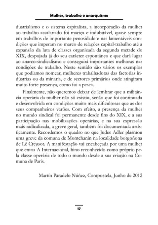 Epistemologia feminista, gênero e história
dustrialismo e o sistema capitalista, a incorporação da mulher
ao trabalho assalariado foi maciça e indubitável, quase sempre
em trabalhos de importante penosidade e nas lamentáveis con-
dições que imperam no marco de relações capital-trabalho até a
expansão da luta de classes organizada da segunda metade do
XIX, despojada já do seu carácter espontáneo e que dará lugar
ao anarco-sindicalismo e conseguirá importantes melhoras nas
condições de trabalho. Neste sentido são vários os exemplos
que podiamos nomear, mulheres trabalhadoras das factorias in-
dústrias ou da minaria, e de sectores primários onde atingiram
muito forte presença, como foi a pesca.
Finalmente, não queremos deixar de lembrar que a militán-
cia operária da mulher não só existiu, senão que foi continuada
e desenvolvida em condições muito mais dificultosas que as dos
seus companheiros varões. Com efeito, a presença da mulher
no mundo sindical foi permanente desde fins do XIX, e a sua
participação nas mobilizações operárias, e na sua expressão
mais radicalizada, a greve geral, também foi documentada artís-
ticamente. Recordemos o quadro no que Judes Adler plasmou
uma greve da comuna de Montchanin na localidade borgoñona
de Lê Creusot. A manifestação vai encabeçada por uma mulher
que entoa A Internacional, hino reconhecido como próprio pe-
la classe operária de todo o mundo desde a sua criação na Co-
muna de Paris.
Martín Paradelo Núñez, Compostela, Junho de 2012
17
Mulher, trabalho e anarquismo
 