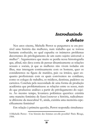 Epistemologia feminista, gênero e história
Introduzindo
o debate
Nos anos oitenta, Michelle Perrot se perguntava se era pos-
sível uma história das mulheres, num trabalho que se tornou
bastante conhecido, no qual expunha os inúmeros problemas
decorrentes do privilegiamento de um outro sujeito universal: a
mulher11
. Argumentava que muito se perdia nessa historiografia
que, afinal, não dava conta de pensar dinamicamente as relações
sexuais e sociais, já que as mulheres não vivem isoladas em
ilhas, mas interagem continuamente com os homens, quer os
consideremos na figura de maridos, pais ou irmãos, quer en-
quanto profissionais com os quais convivemos no cotidiano,
como os colegas de trabalho, os médicos, dentistas, padeiros ou
carteiros. Concluía pela necessidade de uma forma de produção
acadêmica que problematizasse as relações entre os sexos, mais
do que produzisse análises a partir do privilegamento do sujei-
to. Ao mesmo tempo, levantava polêmicas questões: existiria
uma maneira feminina de fazer/escrever a história, radicalmen-
te diferente da masculina? E, ainda, existiria uma memória espe-
cificamente feminina?
Em relação à primeira questão, Perrot respondia simultanea-
11Michelle Perrot - Une histoire des femmes est-elle possible? Paris: Rivage,
1984.
21
 