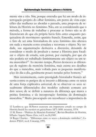 Epistemologia feminista, gênero e história
mente sim e não. Sim, porque entendia que há um modo de in-
terrogação próprio do olhar feminino, um ponto de vista espe-
cífico das mulheres ao abordar o passado, uma proposta de re-
leitura da História no feminino. Não, em se considerando que o
método, a forma de trabalhar e procurar as fontes não se di-
ferenciavam do que ela própria havia feito antes enquanto pes-
quisadora do movimento operário francês. Entendia, assim, que
o fato de ser uma historiadora do sexo feminino não alterava
em nada a maneira como estudara e recortara o objeto. Na ver-
dade, sua argumentação deslocava a discussão, deixando de
considerar o modo de produzir e narrar a História para focali-
zar o objeto de estudo, sem pensar, por exemplo, por que ela
não poderia ter trabalhado femininamente um objeto ou um te-
ma masculino?12
Ao mesmo tempo, Perrot destacava as diferen-
ças de registro da memória feminina, mais atenta aos detalhes
do que a masculina, mais voltada para as pequenas manifesta-
ções do dia-a-dia, geralmente pouco notadas pelos homens.13
Mais recentemente, outro prestigiado historiador francês ad-
vertiu contra os perigos de se investir a diferença entre os sexos
de uma força explicativa universal; de se observar os usos se-
xualmente diferenciados dos modelos culturais comuns aos
dois sexos; de se definir a natureza da diferença que marca a
prática feminina; e da incorporação feminina da dominação
masculina.14
Muito preocupado em reconhecer a importância da
12 Lembre-se que M.Perrot escrevera um importante estudo no campo da
História Social: les ouvriers en grève.france 1871-1890. mouton, 1974.
13 M. Perrot - “Práticas da Memória Feminina”, Revista Brasileira de História,
S.Paulo: Anpuh/Marco Zero, vol.9, no.18,1989.
14 Roger Chartier - “Diferenças entre os sexos e dominação simbólica”, Ca-
dernos PAGU, no.4, Unicamp, 1995.
22
 