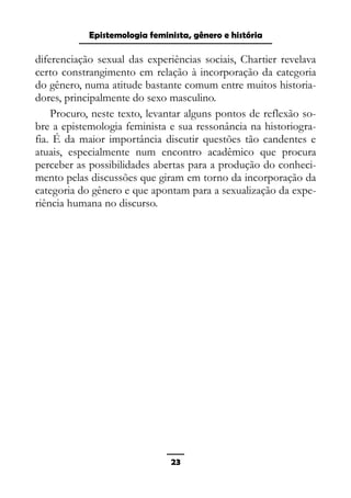 Epistemologia feminista, gênero e história
diferenciação sexual das experiências sociais, Chartier revelava
certo constrangimento em relação à incorporação da categoria
do gênero, numa atitude bastante comum entre muitos historia-
dores, principalmente do sexo masculino.
Procuro, neste texto, levantar alguns pontos de reflexão so-
bre a epistemologia feminista e sua ressonância na historiogra-
fia. É da maior importância discutir questões tão candentes e
atuais, especialmente num encontro acadêmico que procura
perceber as possibilidades abertas para a produção do conheci-
mento pelas discussões que giram em torno da incorporação da
categoria do gênero e que apontam para a sexualização da expe-
riência humana no discurso.
23
 