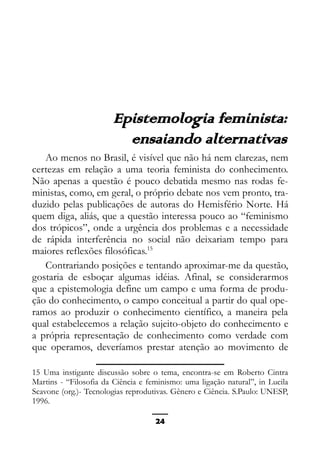 Epistemologia feminista, gênero e história
Epistemologia feminista:
ensaiando alternativas
Ao menos no Brasil, é visível que não há nem clarezas, nem
certezas em relação a uma teoria feminista do conhecimento.
Não apenas a questão é pouco debatida mesmo nas rodas fe-
ministas, como, em geral, o próprio debate nos vem pronto, tra-
duzido pelas publicações de autoras do Hemisfério Norte. Há
quem diga, aliás, que a questão interessa pouco ao “feminismo
dos trópicos”, onde a urgência dos problemas e a necessidade
de rápida interferência no social não deixariam tempo para
maiores reflexões filosóficas.15
Contrariando posições e tentando aproximar-me da questão,
gostaria de esboçar algumas idéias. Afinal, se considerarmos
que a epistemologia define um campo e uma forma de produ-
ção do conhecimento, o campo conceitual a partir do qual ope-
ramos ao produzir o conhecimento científico, a maneira pela
qual estabelecemos a relação sujeito-objeto do conhecimento e
a própria representação de conhecimento como verdade com
que operamos, deveríamos prestar atenção ao movimento de
15 Uma instigante discussão sobre o tema, encontra-se em Roberto Cintra
Martins - “Filosofia da Ciência e feminismo: uma ligação natural”, in Lucila
Scavone (org.)- Tecnologias reprodutivas. Gênero e Ciência. S.Paulo: UNESP,
1996.
24
 