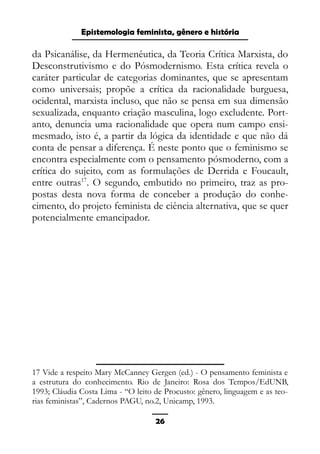 Epistemologia feminista, gênero e história
da Psicanálise, da Hermenêutica, da Teoria Crítica Marxista, do
Desconstrutivismo e do Pósmodernismo. Esta crítica revela o
caráter particular de categorias dominantes, que se apresentam
como universais; propõe a crítica da racionalidade burguesa,
ocidental, marxista incluso, que não se pensa em sua dimensão
sexualizada, enquanto criação masculina, logo excludente. Port-
anto, denuncia uma racionalidade que opera num campo ensi-
mesmado, isto é, a partir da lógica da identidade e que não dá
conta de pensar a diferença. É neste ponto que o feminismo se
encontra especialmente com o pensamento pósmoderno, com a
crítica do sujeito, com as formulações de Derrida e Foucault,
entre outras17
. O segundo, embutido no primeiro, traz as pro-
postas desta nova forma de conceber a produção do conhe-
cimento, do projeto feminista de ciência alternativa, que se quer
potencialmente emancipador.
17 Vide a respeito Mary McCanney Gergen (ed.) - O pensamento feminista e
a estrutura do conhecimento. Rio de Janeiro: Rosa dos Tempos/EdUNB,
1993; Cláudia Costa Lima - “O leito de Procusto: gênero, linguagem e as teo-
rias feministas”, Cadernos PAGU, no.2, Unicamp, 1993.
26
 
