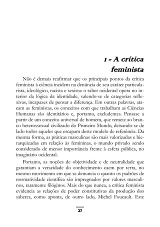 Epistemologia feminista, gênero e história
1 - A crítica
feminista
Não é demais reafirmar que os principais pontos da crítica
feminista à ciência incidem na denúncia de seu caráter particula-
rista, ideológico, racista e sexista: o saber ocidental opera no in-
terior da lógica da identidade, valendo-se de categorias refle-
xivas, incapazes de pensar a diferença. Em outras palavras, ata-
cam as feministas, os conceitos com que trabalham as Ciências
Humanas são identitários e, portanto, excludentes. Pensase a
partir de um conceito universal de homem, que remete ao bran-
co heterossexual civilizado do Primeiro Mundo, deixando-se de
lado todos aqueles que escapam deste modelo de referência. Da
mesma forma, as práticas masculinas são mais valorizadas e hie-
rarquizadas em relação às femininas, o mundo privado sendo
considerado de menor importância frente à esfera pública, no
imaginário ocidental.
Portanto, as noções de objetividade e de neutralidade que
garantiam a veracidade do conhecimento caem por terra, no
mesmo movimento em que se denuncia o quanto os padrões de
normatividade científica são impregnados por valores masculi-
nos, raramente filóginos. Mais do que nunca, a crítica feminista
evidencia as relações de poder constitutivas da produção dos
saberes, como aponta, de outro lado, Michel Foucault. Este
27
 
