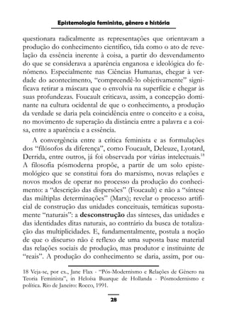 Epistemologia feminista, gênero e história
questionara radicalmente as representações que orientavam a
produção do conhecimento científico, tida como o ato de reve-
lação da essência inerente à coisa, a partir do desvendamento
do que se considerava a aparência enganosa e ideológica do fe-
nômeno. Especialmente nas Ciências Humanas, chegar à ver-
dade do acontecimento, “compreendê-lo objetivamente” signi-
ficava retirar a máscara que o envolvia na superfície e chegar às
suas profundezas. Foucault criticava, assim, a concepção domi-
nante na cultura ocidental de que o conhecimento, a produção
da verdade se daria pela coincidência entre o conceito e a coisa,
no movimento de superação da distância entre a palavra e a coi-
sa, entre a aparência e a essência.
A convergência entre a crítica feminista e as formulações
dos “filósofos da diferença”, como Foucault, Deleuze, Lyotard,
Derrida, entre outros, já foi observada por várias intelectuais.18
A filosofia pósmoderna propõe, a partir de um solo episte-
mológico que se constitui fora do marxismo, novas relações e
novos modos de operar no processo da produção do conheci-
mento: a “descrição das dispersões” (Foucault) e não a “síntese
das múltiplas determinações” (Marx); revelar o processo artifi-
cial de construção das unidades conceituais, temáticas suposta-
mente “naturais”: a desconstrução das sínteses, das unidades e
das identidades ditas naturais, ao contrário da busca de totaliza-
ção das multiplicidades. E, fundamentalmente, postula a noção
de que o discurso não é reflexo de uma suposta base material
das relações sociais de produção, mas produtor e instituinte de
“reais”. A produção do conhecimento se daria, assim, por ou-
18 Veja-se, por ex., Jane Flax - “Pós-Modernismo e Relações de Gênero na
Teoria Feminista”, in Heloísa Buarque de Hollanda - Pósmodernismo e
política. Rio de Janeiro: Rocco, 1991.
28
 