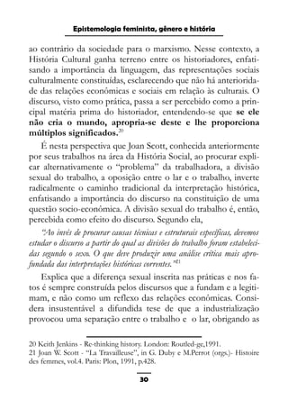 Epistemologia feminista, gênero e história
ao contrário da sociedade para o marxismo. Nesse contexto, a
História Cultural ganha terreno entre os historiadores, enfati-
sando a importância da linguagem, das representações sociais
culturalmente constituídas, esclarecendo que não há anteriorida-
de das relações econômicas e sociais em relação às culturais. O
discurso, visto como prática, passa a ser percebido como a prin-
cipal matéria prima do historiador, entendendo-se que se ele
não cria o mundo, apropria-se deste e lhe proporciona
múltiplos significados.20
É nesta perspectiva que Joan Scott, conhecida anteriormente
por seus trabalhos na área da História Social, ao procurar expli-
car alternativamente o “problema” da trabalhadora, a divisão
sexual do trabalho, a oposição entre o lar e o trabalho, inverte
radicalmente o caminho tradicional da interpretação histórica,
enfatisando a importância do discurso na constituição de uma
questão socio-econômica. A divisão sexual do trabalho é, então,
percebida como efeito do discurso. Segundo ela,
“Ao invés de procurar causas técnicas e estruturais específicas, devemos
estudar o discurso a partir do qual as divisões do trabalho foram estabeleci-
das segundo o sexo. O que deve produzir uma análise crítica mais apro-
fundada das interpretações históricas correntes.”21
Explica que a diferença sexual inscrita nas práticas e nos fa-
tos é sempre construída pelos discursos que a fundam e a legiti-
mam, e não como um reflexo das relações econômicas. Consi-
dera insustentável a difundida tese de que a industrialização
provocou uma separação entre o trabalho e o lar, obrigando as
20 Keith Jenkins - Re-thinking history. London: Routled-ge,1991.
21 Joan W. Scott - “La Travailleuse”, in G. Duby e M.Perrot (orgs.)- Histoire
des femmes, vol.4. Paris: Plon, 1991, p.428.
30
 