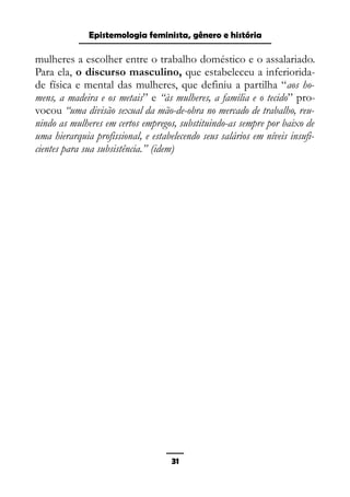 Epistemologia feminista, gênero e história
mulheres a escolher entre o trabalho doméstico e o assalariado.
Para ela, o discurso masculino, que estabeleceu a inferiorida-
de física e mental das mulheres, que definiu a partilha “aos ho-
mens, a madeira e os metais” e “às mulheres, a família e o tecido” pro-
vocou “uma divisão sexual da mão-de-obra no mercado de trabalho, reu-
nindo as mulheres em certos empregos, substituindo-as sempre por baixo de
uma hierarquia profissional, e estabelecendo seus salários em níveis insufi-
cientes para sua subsistência.” (idem)
31
 
