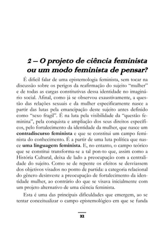 Epistemologia feminista, gênero e história
2 – O projeto de ciência feminista
ou um modo feminista de pensar?
É dificil falar de uma epistemologia feminista, sem tocar na
discussão sobre os perigos da reafirmação do sujeito “mulher”
e de todas as cargas constitutivas dessa identidade no imaginá-
rio social. Afinal, como já se observou exaustivamente, a ques-
tão das relações sexuais e da mulher especificamente nasce a
partir das lutas pela emancipação deste sujeito antes definido
como “sexo fragil”. É na luta pela visibilidade da “questão fe-
minina”, pela conquista e ampliação dos seus direitos específi-
cos, pelo fortalecimento da identidade da mulher, que nasce um
contradiscurso feminista e que se constitui um campo femi-
nista do conhecimento. É a partir de uma luta política que nas-
ce uma linguagem feminista. E, no entanto, o campo teórico
que se constitui transforma-se a tal pon-to que, assim como a
História Cultural, deixa de lado a preocupação com a centrali-
dade do sujeito. Como se de repente os efeitos se desviassem
dos objetivos visados no ponto de partida: a categoria relacional
do gênero desinveste a preocupação de fortalecimento da iden-
tidade mulher, ao contrário do que se visava inicialmente com
um projeto alternativo de uma ciência feminista.
Esta é uma das principais dificuldades que emergem, ao se
tentar conceitualizar o campo epistemológico em que se funda
32
 