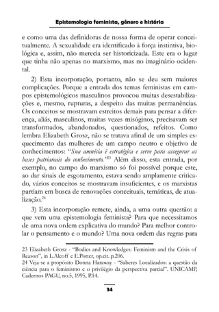 Epistemologia feminista, gênero e história
e como uma das definidoras de nossa forma de operar concei-
tualmente. A sexualidade era identificado à força instintiva, bio-
lógica e, assim, não merecia ser historicizada. Este era o lugar
que tinha não apenas no marxismo, mas no imaginário ociden-
tal.
2) Esta incorporação, portanto, não se deu sem maiores
complicações. Porque a entrada dos temas feministas em cam-
pos epistemológicos masculinos provocou muitas desestabiliza-
ções e, mesmo, rupturas, a despeito das muitas permanências.
Os conceitos se mostravam estreitos demais para pensar a difer-
ença, aliás, masculinos, muitas vezes misóginos, precisavam ser
transformados, abandonados, questionados, refeitos. Como
lembra Elizabeth Grosz, não se tratava afinal de um simples es-
quecimento das mulheres de um campo neutro e objetivo de
conhecimentos: “Sua amnésia é estratégica e serve para assegurar as
bases patriarcais do conhecimento.”23
Além disso, esta entrada, por
exemplo, no campo do marxismo só foi possível porque este,
ao dar sinais de esgotamento, estava sendo amplamente critica-
do, vários conceitos se mostravam insuficientes, e os marxistas
partiam em busca de renovações conceituais, temáticas, de atua-
lização.24
3) Esta incorporação remete, ainda, a uma outra questão: a
que vem uma epistemologia feminista? Para que necessitamos
de uma nova ordem explicativa do mundo? Para melhor contro-
lar o pensamento e o mundo? Uma nova ordem das regras para
23 Elizabeth Grosz - “Bodies and Knowledges: Feminism and the Crisis of
Reason”, in L.Alcoff e E.Potter, op.cit. p.206.
24 Veja-se a propósito Donna Haraway - “Saberes Localizados: a questão da
ciência para o feminismo e o privilégio da perspectiva parcial”. UNICAMP,
Cadernos PAGU, no.5, 1995, P.14.
34
 
