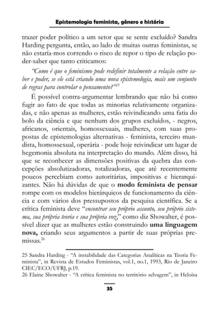 Epistemologia feminista, gênero e história
trazer poder político a um setor que se sente excluído? Sandra
Harding pergunta, então, ao lado de muitas outras feministas, se
não estaría-mos correndo o risco de repor o tipo de relação po-
der-saber que tanto criticamos:
“Como é que o feminismo pode redefinir totalmente a relação entre sa-
ber e poder, se ele está criando uma nova epistemologia, mais um conjunto
de regras para controlar o pensamento?”25
É possível contra-argumentar lembrando que não há como
fugir ao fato de que todas as minorias relativamente organiza-
das, e não apenas as mulheres, estão reivindicando uma fatia do
bolo da ciência e que nenhum dos grupos excluídos, - negros,
africanos, orientais, homossexuais, mulheres, com suas pro-
postas de epistemologias alternativas - feminista, terceiro mun-
dista, homossexual, operária - pode hoje reivindicar um lugar de
hegemonia absoluta na interpretação do mundo. Além disso, há
que se reconhecer as dimensões positivas da quebra das con-
cepções absolutizadoras, totalizadoras, que até recentemente
poucos percebiam como autoritárias, impositivas e hierarqui-
zantes. Não há dúvidas de que o modo feminista de pensar
rompe com os modelos hierárquicos de funcionamento da ciên-
cia e com vários dos pressupostos da pesquisa científica. Se a
crítica feminista deve “encontrar seu próprio assunto, seu próprio siste-
ma, sua própria teoria e sua própria voz,” como diz Showalter, é pos-
sível dizer que as mulheres estão construindo uma linguagem
nova, criando seus argumentos a partir de suas próprias pre-
missas.26
25 Sandra Harding - “A instabilidade das Categorias Analíticas na Teoria Fe-
minista”, in Revista de Estudos Feministas, vol.1, no.1, 1993, Rio de Janeiro
CIEC/ECO/UFRJ, p.19.
26 Elaine Showalter - “A crítica feminista no território selvagem”, in Heloísa
35
 