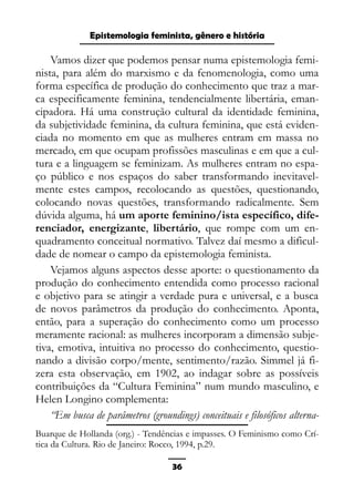 Epistemologia feminista, gênero e história
Vamos dizer que podemos pensar numa epistemologia femi-
nista, para além do marxismo e da fenomenologia, como uma
forma específica de produção do conhecimento que traz a mar-
ca especificamente feminina, tendencialmente libertária, eman-
cipadora. Há uma construção cultural da identidade feminina,
da subjetividade feminina, da cultura feminina, que está eviden-
ciada no momento em que as mulheres entram em massa no
mercado, em que ocupam profissões masculinas e em que a cul-
tura e a linguagem se feminizam. As mulheres entram no espa-
ço público e nos espaços do saber transformando inevitavel-
mente estes campos, recolocando as questões, questionando,
colocando novas questões, transformando radicalmente. Sem
dúvida alguma, há um aporte feminino/ista específico, dife-
renciador, energizante, libertário, que rompe com um en-
quadramento conceitual normativo. Talvez daí mesmo a dificul-
dade de nomear o campo da epistemologia feminista.
Vejamos alguns aspectos desse aporte: o questionamento da
produção do conhecimento entendida como processo racional
e objetivo para se atingir a verdade pura e universal, e a busca
de novos parâmetros da produção do conhecimento. Aponta,
então, para a superação do conhecimento como um processo
meramente racional: as mulheres incorporam a dimensão subje-
tiva, emotiva, intuitiva no processo do conhecimento, questio-
nando a divisão corpo/mente, sentimento/razão. Simmel já fi-
zera esta observação, em 1902, ao indagar sobre as possíveis
contribuições da “Cultura Feminina” num mundo masculino, e
Helen Longino complementa:
“Em busca de parâmetros (groundings) conceituais e filosóficos alterna-
Buarque de Hollanda (org.) - Tendências e impasses. O Feminismo como Crí-
tica da Cultura. Rio de Janeiro: Rocco, 1994, p.29.
36
 