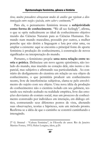 Epistemologia feminista, gênero e história
tivos, muitos pensadores abraçaram modos de análise que rejeitam a dico-
tomização entre razão e paixão, entre saber e sentimento.”27
Para ela, o pensamento feminista trouxe a subjetividade
como forma de conhecimento. “We all see feelingly”, afirma,
o que se opõe radicalmente ao ideal de conhecimento objetivo
trazido das Ciências Naturais para as Ciências Humanas. En-
trando num mundo masculino, possuído por outros, a mulher
percebe que não detém a linguagem e luta por criar uma, ou
ampliar a existente: aqui se encontra a principal fonte do aporte
feminista à produção do conhecimento, à construção de novos
significados na interpretação do mundo.
Portanto, o feminismo propõe uma nova relação entre te-
oria e prática. Delineiase um novo agente epistêmico, não iso-
lado do mundo, mas inserido no coração dele, não isento e im-
parcial, mas subjetivo e afirmando sua particularidade. Ao con-
trário do desligamento do cientista em relação ao seu objeto de
conhecimento, o que permitiria produzir um conhecimento
neutro, livre de interferências subjetivas, clama-se pelo envolvi-
mento do sujeito com seu objeto. Uma nova idéia da produção
do conhecimento: não o cientista isolado em seu gabinete, tes-
tando seu método acabado na realidade empírica, livre das emo-
ções desviantes do contato social, mas um processo de conheci-
mento construído por individuos em interação, em diálogo crí-
tico, contrastando seus diferentes pontos de vista, alterando
suas observações, teorias e hipóteses, sem um método pronto.
Reafirma-se a idéia de que o caminho se constrói caminhando e
interagindo.
27 G. Simmel - “Cultura Feminina”, in Filosofia do amor. Rio de Janeiro:
Martins Fontes, 1993; Helen Longino, idem, p.20.
37
 