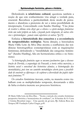 Epistemologia feminista, gênero e história
Defendendo o relativismo cultural, questiona também a
noção de que este conhecimento visa atingir a verdade pura,
essencial. Reconhece a particularidade deste modo de pensa-
mento e abandona a pretensào de ser a única possibilidade de
interpretação. Concordando com Sandra Harding: “Uma forma
de resolver o dilema seria dizer que a ciência e a episte-mologia feministas
terão um valor próprio ao lado, e fazendo parte integrante, de outras ciên-
cias e epistemologias - jamais como superiores às outras.”(p.23)
Enfatiza a historicidade dos conceitos e a co-existência
de temporalidades múltiplas. Nesta direção, a historiadora
Maria Odila Leite da Silva Dias mostra a confluência das ten-
dências historiográficas contemporâneas com as inquietações
feministas; defendendo a “instabilidade das categorias feminis-
tas” (Sandra Harding), fala em hermenêutica crítica e no histo-
rismo:
“a historiografia feminista segue os mesmos parâmetros (que a descons-
trução de Derrida, a arqueologia da Foucault, a teoria crítica marxista, a
história social e conceitual dos historistas alemães, a historiografia das
mentalidades), pois tem seu caminho metodológico aberto para a possibili-
dade de construir as diferenças e de explorar a diversidade dos papéis infor-
mais femininos.”28
Os estudos feministas inovam, então, na maneira como tra-
balham com as multiplicidades temporais, descartando a idéia
de linha evolutiva inerente aos processos históricos.
28 Maria Odila Leite da Silva Dias - “Teoria e método dos estudos feministas:
perspectiva histórica e hermenêutica do cotidiano”, in Al-bertina de O. Costa
e Cristina Bruschini (orgs.) - Uma questão de gê-nero. RJ.: Editora Rosa dos
Tempos/SP: Fundação Carlos Chagas, p.49.
38
 