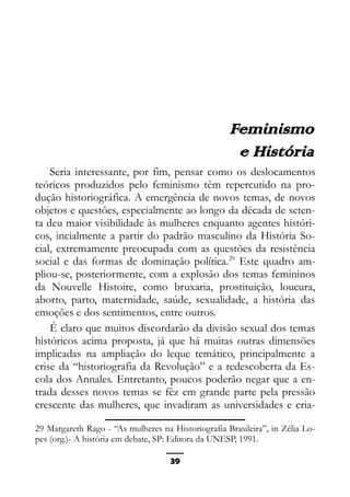 Epistemologia feminista, gênero e história
Feminismo
e História
Seria interessante, por fim, pensar como os deslocamentos
teóricos produzidos pelo feminismo têm repercutido na pro-
dução historiográfica. A emergência de novos temas, de novos
objetos e questões, especialmente ao longo da década de seten-
ta deu maior visibilidade às mulheres enquanto agentes históri-
cos, incialmente a partir do padrão masculino da História So-
cial, extremamente preocupada com as questões da resistência
social e das formas de dominação política.29
Este quadro am-
pliou-se, posteriormente, com a explosão dos temas femininos
da Nouvelle Histoire, como bruxaria, prostituição, loucura,
aborto, parto, maternidade, saúde, sexualidade, a história das
emoções e dos sentimentos, entre outros.
É claro que muitos discordarão da divisão sexual dos temas
históricos acima proposta, já que há muitas outras dimensões
implicadas na ampliação do leque temático, principalmente a
crise da “historiografia da Revolução” e a redescoberta da Es-
cola dos Annales. Entretanto, poucos poderão negar que a en-
trada desses novos temas se fêz em grande parte pela pressão
crescente das mulheres, que invadiram as universidades e cria-
29 Margareth Rago - “As mulheres na Historiografia Brasileira”, in Zélia Lo-
pes (org.)- A história em debate, SP: Editora da UNESP, 1991.
39
 