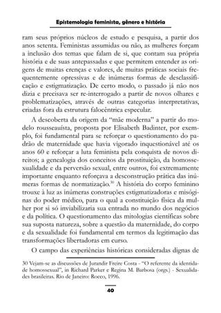 Epistemologia feminista, gênero e história
ram seus próprios núcleos de estudo e pesquisa, a partir dos
anos setenta. Feministas assumidas ou não, as mulheres forçam
a inclusão dos temas que falam de si, que contam sua própria
história e de suas antepassadas e que permitem entender as ori-
gens de muitas crenças e valores, de muitas práticas sociais fre-
quentemente opressivas e de inúmeras formas de desclassifi-
cação e estigmatização. De certo modo, o passado já não nos
dizia e precisava ser re-interrogado a partir de novos olhares e
problematizações, através de outras categorias interpretativas,
criadas fora da estrutura falocêntrica especular.
A descoberta da origem da “mãe moderna” a partir do mo-
delo rousseauísta, proposta por Elisabeth Badinter, por exem-
plo, foi fundamental para se reforçar o questionamento do pa-
drão de maternidade que havia vigorado inquestionável até os
anos 60 e reforçar a luta feminista pela conquista de novos di-
reitos; a genealogia dos conceitos da prostituição, da homosse-
xualidade e da perversão sexual, entre outros, foi extremamente
importante enquanto reforçava a desconstrução prática das inú-
meras formas de normatização.30
A história do corpo feminino
trouxe à luz as inúmeras construções estigmatizadoras e misógi-
nas do poder médico, para o qual a constituição física da mul-
her por si só inviabilizaria sua entrada no mundo dos negócios
e da política. O questionamento das mitologias científicas sobre
sua suposta natureza, sobre a questão da maternidade, do corpo
e da sexualidade foi fundamental em termos da legitimação das
transformações libertadoras em curso.
O campo das experiências históricas consideradas dignas de
30 Vejam-se as discussões de Jurandir Freire Costa - “O referente da identida-
de homossexual”, in Richard Parker e Regina M. Barbosa (orgs.) - Sexualida-
des brasileiras. Rio de Janeiro: Rocco, 1996.
40
 