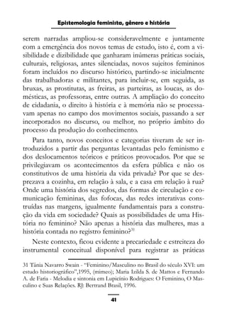Epistemologia feminista, gênero e história
serem narradas ampliou-se consideravelmente e juntamente
com a emergência dos novos temas de estudo, isto é, com a vi-
sibilidade e dizibilidade que ganharam inúmeras práticas sociais,
culturais, religiosas, antes silenciadas, novos sujeitos femininos
foram incluídos no discurso histórico, partindo-se inicialmente
das trabalhadoras e militantes, para incluir-se, em seguida, as
bruxas, as prostitutas, as freiras, as parteiras, as loucas, as do-
mésticas, as professoras, entre outras. A ampliação do conceito
de cidadania, o direito à história e à memória não se processa-
vam apenas no campo dos movimentos sociais, passando a ser
incorporados no discurso, ou melhor, no próprio âmbito do
processo da produção do conhecimento.
Para tanto, novos conceitos e categorias tiveram de ser in-
troduzidos a partir das perguntas levantadas pelo feminismo e
dos deslocamentos teóricos e práticos provocados. Por que se
privilegiavam os acontecimentos da esfera pública e não os
constitutivos de uma história da vida privada? Por que se des-
prezava a cozinha, em relação à sala, e a casa em relação à rua?
Onde uma história dos segredos, das formas de circulação e co-
municação femininas, das fofocas, das redes interativas cons-
truídas nas margens, igualmente fundamentais para a constru-
ção da vida em sociedade? Quais as possibilidades de uma His-
tória no feminino? Não apenas a história das mulheres, mas a
história contada no registro feminino?31
Neste contexto, ficou evidente a precariedade e estreiteza do
instrumental conceitual disponível para registrar as práticas
31 Tânia Navarro Swain - “Feminino/Masculino no Brasil do século XVI: um
estudo historiográfico”,1995, (mimeo); Maria Izilda S. de Mattos e Fernando
A. de Faria - Melodia e sintonia em Lupicínio Rodrigues: O Feminino, O Mas-
culino e Suas Relações. RJ: Bertrand Brasil, 1996.
41
 