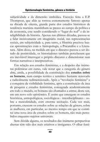 Epistemologia feminista, gênero e história
subjetividade e da dimensão simbólica. Exceção feita a E.P.
Thompson, que aliás se tornou extremamente famoso apenas
na década de oitenta, grande parte dos estudos históricos de
tendência marxista mantinham-se presos ao campo da política e
da economia, este sendo considerado o “lugar do real” e da in-
teligibilidade da história. Apenas nas últimas décadas, passou-se
a falar incisivamente em imaginário social, nas representações
sociais, em subjetividade e, para tanto, a História precisou bus-
car aproximações com a Antropologia, a Psicanálise e a Litera-
tura. Além disso, na medida em que o discurso passou a ser do-
tado de positividade, os historiadores também perceberam que
era inevitável interrogar o próprio discurso e dimensionar suas
formas narrativas e interpretativas.
Em relação aos estudos feministas, e a despeito das inúme-
ras polêmicas em curso, vale notar que a categoria do gênero
abre, ainda, a possibilidade da constituição dos estudos sobre
os homens, num campo teórico e temático bastante renovado
e radicalmente redimensionado. Após a “revolução feminista” e
a conquista da visibilidade feminina, após a constituição da área
de pesquisa e estudos feministas, consagrada academicamente
em todo o mundo, os homens são chamados a entrar, desta vez,
em um novo solo epistêmico. É assim que emergem os estudos
históricos, antropológicos, sociológicos - interdisciplinares - so-
bre a masculinidade, com enorme aceitação. Cada vez mais,
portanto, crescem os estudos sobre as relações de gênero, sobre
as mulheres, em particular, ao mesmo tempo em que se consti-
tui uma nova área de estudos sobre os homens, não mais perce-
bidos enquanto sujeitos universais.
Sem dúvida alguma, os resultados das inúmeras perspectivas
abertas têm sido dos mais criativos e instigantes. O olhar femi-
43
 