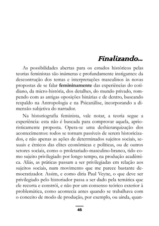 Epistemologia feminista, gênero e história
Finalizando...
As possibilidades abertas para os estudos históricos pelas
teorias feministas são inúmeras e profundamente instigantes: da
descontrução dos temas e interpretações masculinos às novas
propostas de se falar femininamente das experiências do coti-
diano, da micro-história, dos detalhes, do mundo privado, rom-
pendo com as antigas oposições binárias e de dentro, buscando
respaldo na Antropologia e na Psicanálise, incorporando a di-
mensão subjetiva do narrador.
Na historiografia feminista, vale notar, a teoria segue a
experiência: esta não é buscada para comprovar aquela, aprio-
risticamente proposta. Opera-se uma deshierarquização dos
acontecimentos: todos se tornam passíveis de serem historiciza-
dos, e não apenas as ações de determinados sujeitos sociais, se-
xuais e étnicos das elites econômicas e políticas, ou de outros
setores sociais, como o proletariado-masculino-branco, tido co-
mo sujeito privilegiado por longo tempo, na produção acadêmi-
ca. Aliás, as práticas passam a ser privilegiadas em relação aos
sujeitos sociais, num movimento que me parece bastante de-
mocratizador. Assim, e como diria Paul Veyne, o que deve ser
privilegiado pelo historiador passa a ser dado pela temática que
ele recorta e constrói, e não por um consenso teórico exterior à
problemática, como acontecia antes quando se trabalhava com
o conceito de modo de produção, por exemplo, ou ainda, quan-
45
 
