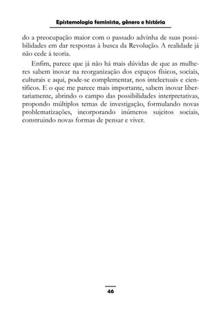 Epistemologia feminista, gênero e história
do a preocupação maior com o passado advinha de suas possi-
bilidades em dar respostas à busca da Revolução. A realidade já
não cede à teoria.
Enfim, parece que já não há mais dúvidas de que as mulhe-
res sabem inovar na reorganização dos espaços físicos, sociais,
culturais e aqui, pode-se complementar, nos intelectuais e cien-
tíficos. E o que me parece mais importante, sabem inovar liber-
tariamente, abrindo o campo das possibilidades interpretativas,
propondo múltiplos temas de investigação, formulando novas
problematizações, incorporando inúmeros sujeitos sociais,
construindo novas formas de pensar e viver.
46
 