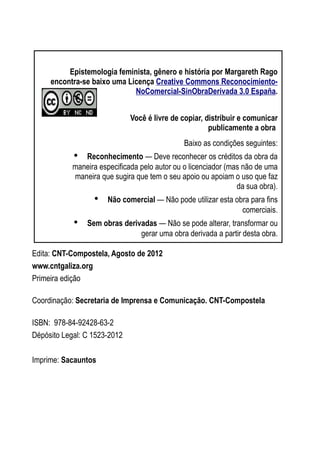 Epistemologia feminista, gênero e história
Edita: CNT-Compostela, Agosto de 2012
www.cntgaliza.org
Primeira edição
Coordinação: Secretaria de Imprensa e Comunicação. CNT-Compostela
ISBN: 978-84-92428-63-2
Dépósito Legal: C 1523-2012
Imprime: Sacauntos
2
Epistemologia feminista, gênero e história por Margareth Rago
encontra-se baixo uma Licença Creative Commons Reconocimiento-
NoComercial-SinObraDerivada 3.0 España.
Você é livre de copiar, distribuir e comunicar
publicamente a obra
Baixo as condições seguintes:
• Reconhecimento — Deve reconhecer os créditos da obra da
maneira especificada pelo autor ou o licenciador (mas não de uma
maneira que sugira que tem o seu apoio ou apoiam o uso que faz
da sua obra).
• Não comercial — Não pode utilizar esta obra para fins
comerciais.
• Sem obras derivadas — Não se pode alterar, transformar ou
gerar uma obra derivada a partir desta obra.
 