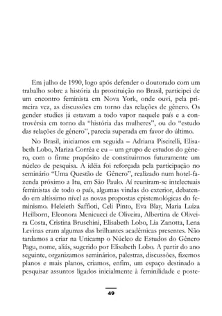 Epistemologia feminista, gênero e história
Em julho de 1990, logo após defender o doutorado com um
trabalho sobre a história da prostituição no Brasil, participei de
um encontro feminista em Nova York, onde ouvi, pela pri-
meira vez, as discussões em torno das relações de gênero. Os
gender studies já estavam a todo vapor naquele país e a con-
trovérsia em torno da “história das mulheres”, ou do “estudo
das relações de gênero”, parecia superada em favor do último.
No Brasil, iniciamos em seguida – Adriana Piscitelli, Elisa-
beth Lobo, Mariza Corrêa e eu – um grupo de estudos do gêne-
ro, com o firme propósito de constituirmos futuramente um
núcleo de pesquisa. A idéia foi reforçada pela participação no
seminário “Uma Questão de Gênero”, realizado num hotel-fa-
zenda próximo a Itu, em São Paulo. Aí reuniram-se intelectuais
feministas de todo o país, algumas vindas do exterior, debaten-
do em altíssimo nível as novas propostas epistemológicas do fe-
minismo. Heleieth Saffioti, Celi Pinto, Eva Blay, Maria Luiza
Heilborn, Eleonora Menicucci de Oliveira, Albertina de Olivei-
ra Costa, Cristina Bruschini, Elisabeth Lobo, Lia Zanotta, Lena
Levinas eram algumas das brilhantes acadêmicas presentes. Não
tardamos a criar na Unicamp o Núcleo de Estudos do Gênero
Pagu, nome, aliás, sugerido por Elisabeth Lobo. A partir do ano
seguinte, organizamos seminários, palestras, discussões, fizemos
planos e mais planos, criamos, enfim, um espaço destinado a
pesquisar assuntos ligados inicialmente à feminilidade e poste-
49
 