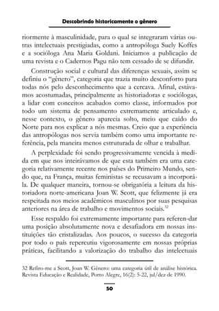 Epistemologia feminista, gênero e história
riormente à masculinidade, para o qual se integraram várias ou-
tras intelectuais prestigiadas, como a antropóloga Suely Koffes
e a socióloga Ana Maria Goldani. Iniciamos a publicação de
uma revista e o Cadernos Pagu não tem cessado de se difundir.
Construção social e cultural das diferenças sexuais, assim se
definiu o “gênero”, categoria que trazia muito desconforto para
todas nós pelo desconhecimento que a cercava. Afinal, estáva-
mos acostumadas, principalmente as historiadoras e sociólogas,
a lidar com conceitos acabados como classe, informados por
todo um sistema de pensamento extremamente articulado e,
nesse contexto, o gênero aparecia solto, meio que caído do
Norte para nos explicar a nós mesmas. Creio que a experiência
das antropólogas nos servia também como uma importante re-
ferência, pela maneira menos estruturada de olhar e trabalhar.
A perplexidade foi sendo progressivamente vencida à medi-
da em que nos inteirávamos de que esta também era uma cate-
goria relativamente recente nos países do Primeiro Mundo, sen-
do que, na França, muitas feministas se recusavam a incorporá-
la. De qualquer maneira, tornou-se obrigatória a leitura da his-
toriadora norte-americana Joan W. Scott, que felizmente já era
respeitada nos meios acadêmicos masculinos por suas pesquisas
anteriores na área de trabalho e movimentos sociais.32
Esse respaldo foi extremamente importante para referen-dar
uma posição absolutamente nova e desafiadora em nossas ins-
tituições tão cristalizadas. Aos poucos, o sucesso da categoria
por todo o país repercutiu vigorosamente em nossas próprias
práticas, facilitando a valorização do trabalho das intelectuais
32 Refiro-me a Scott, Joan W. Gênero: uma categoria útil de análise histórica.
Revista Educação e Realidade, Porto Alegre, 16(2): 5-22, jul/dez de 1990.
50
Descobrindo historicamente o gênero
 
