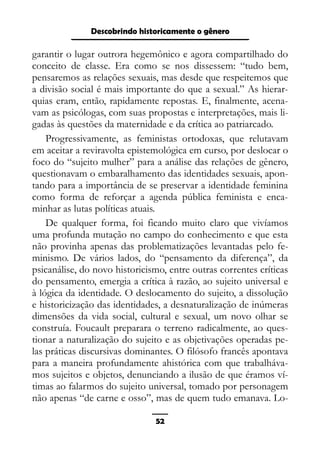 Epistemologia feminista, gênero e história
garantir o lugar outrora hegemônico e agora compartilhado do
conceito de classe. Era como se nos dissessem: “tudo bem,
pensaremos as relações sexuais, mas desde que respeitemos que
a divisão social é mais importante do que a sexual.” As hierar-
quias eram, então, rapidamente repostas. E, finalmente, acena-
vam as psicólogas, com suas propostas e interpretações, mais li-
gadas às questões da maternidade e da crítica ao patriarcado.
Progressivamente, as feministas ortodoxas, que relutavam
em aceitar a reviravolta epistemológica em curso, por deslocar o
foco do “sujeito mulher” para a análise das relações de gênero,
questionavam o embaralhamento das identidades sexuais, apon-
tando para a importância de se preservar a identidade feminina
como forma de reforçar a agenda pública feminista e enca-
minhar as lutas políticas atuais.
De qualquer forma, foi ficando muito claro que vivíamos
uma profunda mutação no campo do conhecimento e que esta
não provinha apenas das problematizações levantadas pelo fe-
minismo. De vários lados, do “pensamento da diferença”, da
psicanálise, do novo historicismo, entre outras correntes críticas
do pensamento, emergia a crítica à razão, ao sujeito universal e
à lógica da identidade. O deslocamento do sujeito, a dissolução
e historicização das identidades, a desnaturalização de inúmeras
dimensões da vida social, cultural e sexual, um novo olhar se
construía. Foucault preparara o terreno radicalmente, ao ques-
tionar a naturalização do sujeito e as objetivações operadas pe-
las práticas discursivas dominantes. O filósofo francês apontava
para a maneira profundamente ahistórica com que trabalháva-
mos sujeitos e objetos, denunciando a ilusão de que éramos ví-
timas ao falarmos do sujeito universal, tomado por personagem
não apenas “de carne e osso”, mas de quem tudo emanava. Lo-
52
Descobrindo historicamente o gênero
 