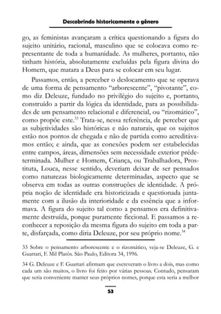 Epistemologia feminista, gênero e história
go, as feministas avançaram a crítica questionando a figura do
sujeito unitário, racional, masculino que se colocava como re-
presentante de toda a humanidade. As mulheres, portanto, não
tinham história, absolutamente excluídas pela figura divina do
Homem, que matara a Deus para se colocar em seu lugar.
Passamos, então, a perceber o deslocamento que se operava
de uma forma de pensamento “arborescente”, “pivotante”, co-
mo diz Deleuze, fundado no privilégio do sujeito e, portanto,
construído a partir da lógica da identidade, para as possibilida-
des de um pensamento relacional e diferencial, ou “rizomático”,
como propõe este.33
Trata-se, nessa referência, de perceber que
as subjetividades são históricas e não naturais, que os sujeitos
estão nos pontos de chegada e não de partida como acreditáva-
mos então; e ainda, que as conexões podem ser estabelecidas
entre campos, áreas, dimensões sem necessidade exterior préde-
terminada. Mulher e Homem, Criança, ou Trabalhadora, Pros-
tituta, Louca, nesse sentido, deveriam deixar de ser pensados
como naturezas biologicamente determinadas, aspecto que se
observa em todas as outras construções de identidade. A pró-
pria noção de identidade era historicizada e questionada junta-
mente com a ilusão da interioridade e da essência que a infor-
mava. A figura do sujeito tal como a pensamos era definitiva-
mente destruída, porque puramente ficcional. E passamos a re-
conhecer a reposição da mesma figura do sujeito em toda a par-
te, disfarçada, como diria Deleuze, por seu próprio nome.34
33 Sobre o pensamento arborescente e o rizomático, veja-se Deleuze, G. e
Guattari, F. Mil Platôs. São Paulo, Editora 34, 1996.
34 G. Deleuze e F. Guattari afirmam que escreveram o livro a dois, mas como
cada um são muitos, o livro foi feito por várias pessoas. Contudo, pensaram
que seria conveniente manter seus próprios nomes, porque esta seria a melhor
53
Descobrindo historicamente o gênero
 
