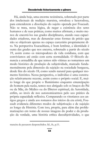 Epistemologia feminista, gênero e história
Há, ainda hoje, uma enorme resistência, sobretudo por parte
dos intelectuais de tradição marxista, ortodoxa e heterodoxa,
para entenderem a dissolução do sujeito operada por Foucault.
Não se trata, nessa lógica, de negar a existência dos seres
humanos e de suas práticas, como muitos afirmam, e muito me-
nos de encerrá-los nas grades disciplinares, atando suas capaci-
dades criadoras, mas de denunciar estas formas de prisão que
não se objetivam apenas no espaço carcerário propriamente di-
to. Na perspectiva foucaultiana, é bom lembrar, a identidade é
outra das grades que nos encerra, sobretudo a partir do século
19, assim como os micropoderes da vida cotidiana, com que
convivíamos até então com certa normalidade. O filósofo de-
nuncia a armadilha de que temos sido vítimas ao tomarmos um
modo histórico de produção da subjetividade, marcado funda-
mentalmente pela dimensão da sujeição na sociedade burguesa,
desde fins do século 18, como sendo natural para qualquer mo-
mento histórico. Nessa perspectiva, o indivíduo é uma constru-
ção relativamente recente, assim como o próprio social. E, mui-
to longe do que propõe o Iluminismo enquanto emancipação
do homem pela razão, temos nos abrigado sob os braços do Pai
ou da Mãe, do Médico ou do Diretor espiritual, da Autoridade,
enfim, ao invés de nos autonomizarmos pelo uso prático da
própria capacidade reflexiva. Comparando os vitorianos aos an-
tigos gregos e ainda aos romanos dos inícios da era cristã, Fou-
cault evidencia diferentes modos de subjetivação e de sujeição
ao longo da História. Com isso, propõe, para além das proble-
matizações em torno de nossas imagens do poder e da produ-
ção da verdade, uma história crítica dassubjetividades, o que
maneira de passarem despercebidos. Id., ib., p.11.
54
Descobrindo historicamente o gênero
 