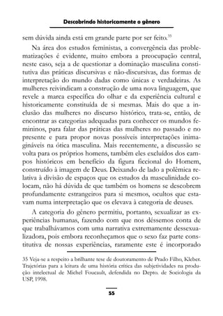 Epistemologia feminista, gênero e história
sem dúvida ainda está em grande parte por ser feito.35
Na área dos estudos feministas, a convergência das proble-
matizações é evidente, muito embora a preocupação central,
neste caso, seja a de questionar a dominação masculina consti-
tutiva das práticas discursivas e não-discursivas, das formas de
interpretação do mundo dadas como únicas e verdadeiras. As
mulheres reivindicam a construção de uma nova linguagem, que
revele a marca específica do olhar e da experiência cultural e
historicamente constituída de si mesmas. Mais do que a in-
clusão das mulheres no discurso histórico, trata-se, então, de
encontrar as categorias adequadas para conhecer os mundos fe-
mininos, para falar das práticas das mulheres no passado e no
presente e para propor novas possíveis interpretações inima-
gináveis na ótica masculina. Mais recentemente, a discussão se
volta para os próprios homens, também eles excluídos dos cam-
pos históricos em benefício da figura ficcional do Homem,
construído à imagem de Deus. Deixando de lado a polêmica re-
lativa à divisão de espaços que os estudos da masculinidade co-
locam, não há dúvida de que também os homens se descobrem
profundamente estrangeiros para si mesmos, ocultos que esta-
vam numa interpretação que os elevava à categoria de deuses.
A categoria do gênero permitiu, portanto, sexualizar as ex-
periências humanas, fazendo com que nos déssemos conta de
que trabalhávamos com uma narrativa extremamente dessexua-
lizadora, pois embora reconheçamos que o sexo faz parte cons-
titutiva de nossas experiências, raramente este é incorporado
35 Veja-se a respeito a brilhante tese de doutoramento de Prado Filho, Kleber.
Trajetórias para a leitura de uma história crítica das subjetividades na produ-
ção intelectual de Michel Foucault, defendida no Depto. de Sociologia da
USP, 1998.
55
Descobrindo historicamente o gênero
 