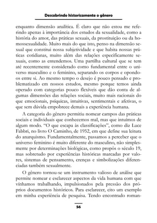 Epistemologia feminista, gênero e história
enquanto dimensão analítica. É claro que não estou me refe-
rindo apenas à importância dos estudos da sexualidade, como a
história do amor, das práticas sexuais, da prostituição ou da ho-
mossexualidade. Muito mais do que isto, penso na dimensão se-
xual que constitui nossa subjetividade e que habita nossas prá-
ticas cotidianas, muito além das relações especificamente se-
xuais, como as entendemos. Uma partilha cultural que se tem
até recentemente considerado como fundamental entre o uni-
verso masculino e o feminino, separando os corpos e opondo-
os entre si. Ao mesmo tempo o desejo é pouco pensado e pro-
blematizado em nossos estudos, mesmo porque temos ainda
operado com categorias pouco flexíveis que dão conta de al-
gumas dimensões das relações sociais, muito mais racionais do
que emocionais, psíquicas, intuitivas, sentimentais e afetivas, o
que sem dúvida empobrece demais a experiência humana.
A categoria do gênero permitiu nomear campos das práticas
sociais e individuais que conhecemos mal, mas que intuímos de
algum modo. “O que escapa às classificações”, como diz Luce
Fabbri, no livro O Caminho, de 1952, em que define sua leitura
do anarquismo. Fundamentalmente, passamos a perceber que o
universo feminino é muito diferente do masculino, não simples-
mente por determinações biológicas, como propôs o século 19,
mas sobretudo por experiências históricas marcadas por valo-
res, sistemas de pensamento, crenças e simbolizações diferen-
ciadas também sexualmente.
O gênero tornou-se um instrumento valioso de análise que
permite nomear e esclarecer aspectos da vida humana com que
vínhamos trabalhando, impulsionados pela pressão dos pró-
prios documentos históricos. Para esclarecer, cito um exemplo
em minha experiência de pesquisa. Tendo encontrado roman-
56
Descobrindo historicamente o gênero
 