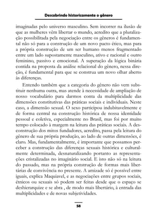 Epistemologia feminista, gênero e história
imaginadas pelo universo masculino. Sem incorrer na ilusão de
que as mulheres vêm libertar o mundo, acredito que a pluraliza-
ção possibilitada pela negociação entre os gêneros é fundamen-
tal não só para a construção de um novo pacto ético, mas para
a própria construção de um ser humano menos fragmentado
entre um lado supostamente masculino, ativo e racional e outro
feminino, passivo e emocional. A superação da lógica binária
contida na proposta da análise relacional do gênero, nessa dire-
ção, é fundamental para que se construa um novo olhar aberto
às diferenças.
Entendo também que a categoria do gênero não vem subs-
tituir nenhuma outra, mas atende à necessidade de ampliação de
nosso vocabulário para darmos conta da multiplicidade das
dimensões constitutivas das práticas sociais e individuais. Neste
caso, a dimensão sexual. O sexo participou indubitavelmente e
de forma central na construção histórica de nossa identidade
pessoal e coletiva, especialmente no Brasil, mas foi por muito
tempo colocado à margem na leitura das práticas sociais. A des-
construção dos mitos fundadores, acredito, passa pela leitura do
gênero de sua própria produção, ao lado de outras dimensões, é
claro. Mas, fundamentalmente, é importante que possamos per-
ceber a construção das diferenças sexuais histórica e cultural-
mente determinada, desnaturalizando portanto as representa-
ções cristalizadas no imaginário social. E isto não só na leitura
do passado, mas na própria construção de formas mais liber-
tárias de convivência no presente. A amizade só é possível entre
iguais, explica Maquiavel, e as negociações entre grupos sociais,
étnicos ou sexuais só podem ser feitas desde que o espaço se
deshierarquize e se abra , de modo mais libertário, à entrada das
multiplicidades e de novas subjetividades.
58
Descobrindo historicamente o gênero
 