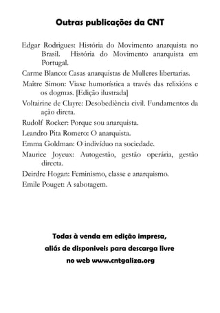 Edgar Rodrigues: História do Movimento anarquista no
Brasil. História do Movimento anarquista em
Portugal.
Carme Blanco: Casas anarquistas de Mulleres libertarias.
Maître Simon: Viaxe humorística a través das relixións e
os dogmas. [Edição ilustrada]
Voltairine de Clayre: Desobediência civil. Fundamentos da
ação direta.
Rudolf Rocker: Porque sou anarquista.
Leandro Pita Romero: O anarquista.
Emma Goldman: O indivíduo na sociedade.
Maurice Joyeux: Autogestão, gestão operária, gestão
directa.
Deirdre Hogan: Feminismo, classe e anarquismo.
Emile Pouget: A sabotagem.
Outras publicações da CNT
Todas à venda em edição impresa,
aliás de disponiveis para descarga livre
no web www.cntgaliza.org
 