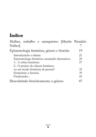 Epistemologia feminista, gênero e história
Índice
Mulher, trabalho e anarquismo [Martín Paradelo
Núñez] 7
Epistemologia feminista, gênero e história 19
Introduzindo o debate 21
Epistemologia feminista: ensaiando alternativas 24
1.- A crítica feminista 27
2.- O projeto de ciência feminista
ou um modo feminista de pensar? 32
Feminismo e história 39
Finalizando... 45
Descobrindo históricamente o gênero 47
5
 