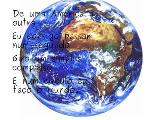 De uma América a outra Eu consigo passar num segundo Giro um simples compasso E num círculo eu faço o mundo. 
