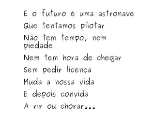 E o futuro é uma astronave Que tentamos pilotar Não tem tempo, nem piedade Nem tem hora de chegar Sem pedir licença Muda a nossa vida E depois convida A rir ou chorar... 