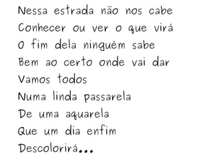 Nessa estrada não nos cabe Conhecer ou ver o que virá O fim dela ninguém sabe Bem ao certo onde vai dar Vamos todos Numa linda passarela De uma aquarela Que um dia enfim Descolorirá... 