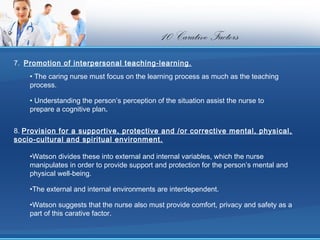 10 Carative Factors
7.  Promotion of interpersonal teaching-learning.
    • The caring nurse must focus on the learning process as much as the teaching
    process.

    • Understanding the person’s perception of the situation assist the nurse to
    prepare a cognitive plan.


8. Provision for a supportive, protective and /or corrective mental, physical,
socio-cultural and spiritual environment.

    •Watson divides these into external and internal variables, which the nurse
    manipulates in order to provide support and protection for the person’s mental and
    physical well-being.

    •The external and internal environments are interdependent.

    •Watson suggests that the nurse also must provide comfort, privacy and safety as a
    part of this carative factor.
 