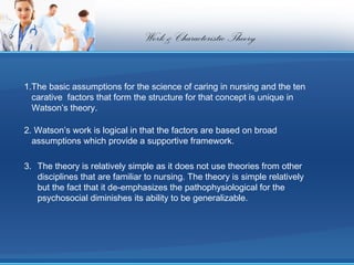 Work & Characteristic Theory


1.The basic assumptions for the science of caring in nursing and the ten
  carative factors that form the structure for that concept is unique in
  Watson’s theory.

2. Watson’s work is logical in that the factors are based on broad
  assumptions which provide a supportive framework.

3. The theory is relatively simple as it does not use theories from other
   disciplines that are familiar to nursing. The theory is simple relatively
   but the fact that it de-emphasizes the pathophysiological for the
   psychosocial diminishes its ability to be generalizable.
 